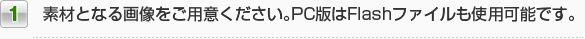 1.素材となる画像をご用意ください。PC版はFlashファイルも使用可能です。