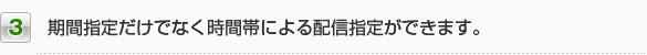 3.期間指定だけでなく時間帯による配信指定ができます。