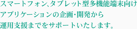 スマートフォン、タブレット型多機能端末向けアプリケーションの企画・開発から運用支援までをサポートいたします。