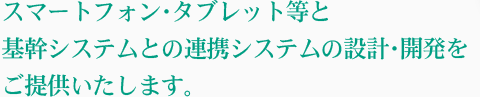スマートフォン・タブレット等と基幹システムとの連携システムの設計・開発をご提供いたします。