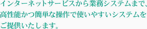 インターネットサービスから業務システムまで、高性能かつ簡単な操作で使いやすいシステムをご提供いたします。